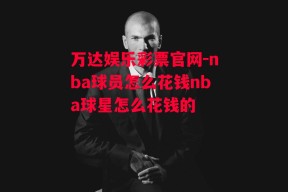 万达娱乐彩票官网-nba球员怎么花钱nba球星怎么花钱的