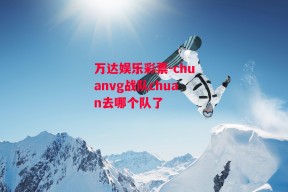 万达娱乐彩票-chuanvg战队chuan去哪个队了