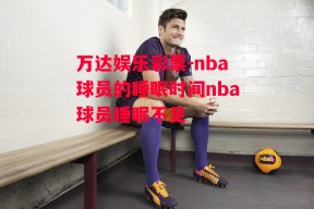 万达娱乐彩票-nba球员的睡眠时间nba球员睡眠不足